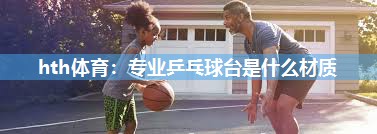 hth体育：专业乒乓球台是什么材质