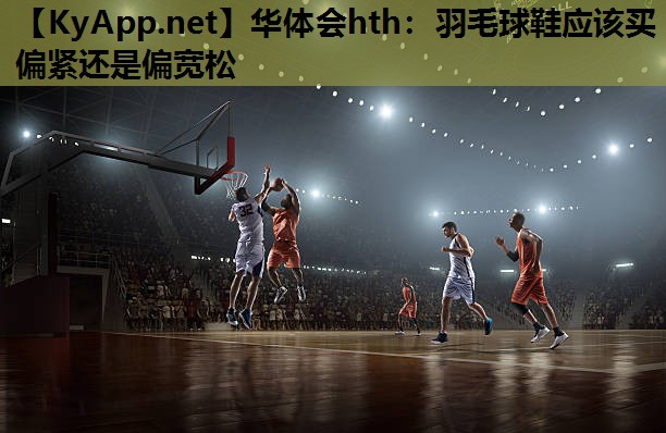 羽毛球鞋应该买偏紧还是偏宽松 羽毛球鞋应该买偏紧还是偏宽松